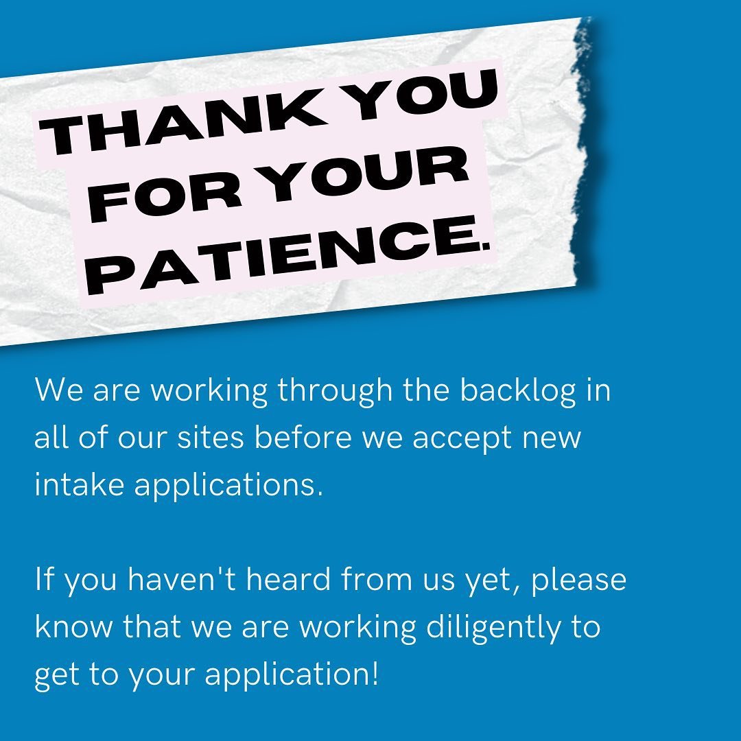 Thank You For Your Patience - We are working through the backlog in all of our sites before we accept new  intake applications. If you haven't heard from us yet, please know that we are working diligently to get to your application.